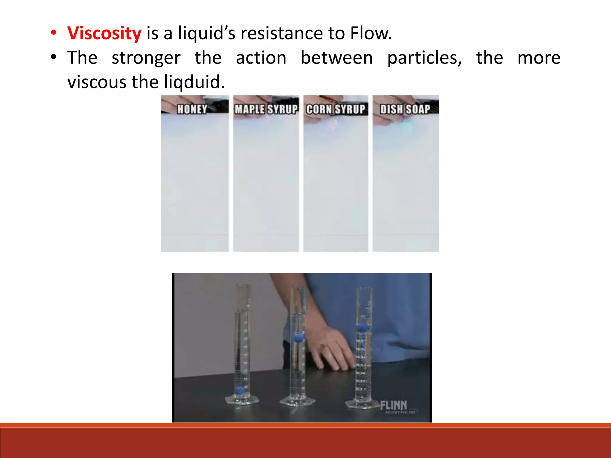 • Viscosity is a liquid’s resistance to Flow.
• The stronger the action between particles, the more
viscous the liqduid.
 