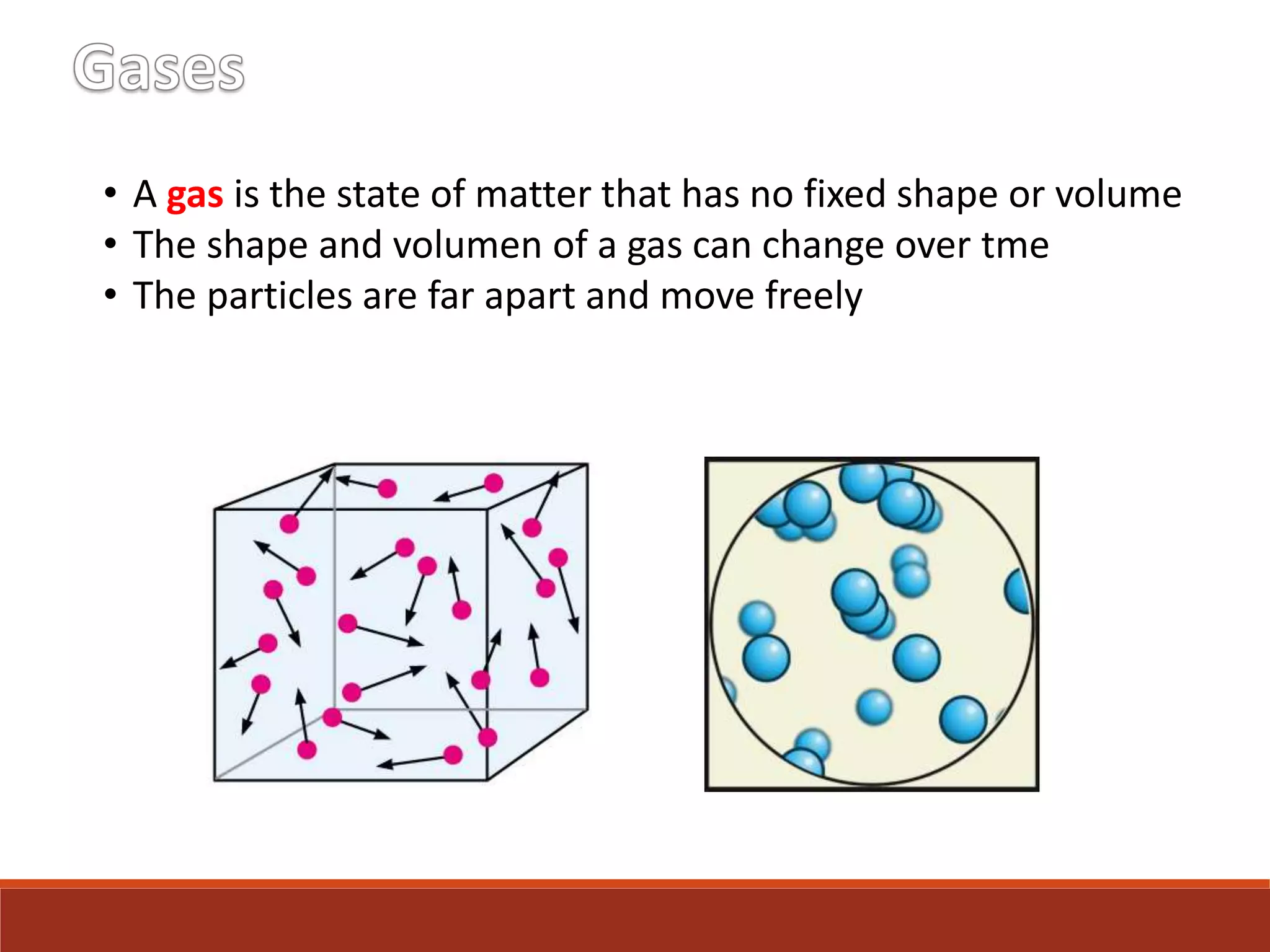 • A gas is the state of matter that has no fixed shape or volume
• The shape and volumen of a gas can change over tme
• The particles are far apart and move freely
 