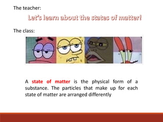 The teacher:
The class:
A state of matter is the physical form of a
substance. The particles that make up for each
state of matter are arranged differently
 
