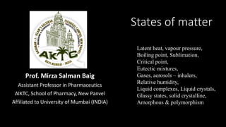 States of matter
Prof. Mirza Salman Baig
Assistant Professor in Pharmaceutics
AIKTC, School of Pharmacy, New Panvel
Affiliated to University of Mumbai (INDIA)
Latent heat, vapour pressure,
Boiling point, Sublimation,
Critical point,
Eutectic mixtures,
Gases, aerosols – inhalers,
Relative humidity,
Liquid complexes, Liquid crystals,
Glassy states, solid crystalline,
Amorphous & polymorphism
 