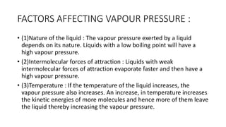 FACTORS AFFECTING VAPOUR PRESSURE :
• (1)​Nature of the liquid : The vapour pressure exerted by a liquid
depends on its nature. Liquids with a low boiling point will have a
high vapour pressure.
• (2)​Intermolecular forces of attraction : Liquids with weak
intermolecular forces of attraction evaporate faster and then have a
high vapour pressure.
• (3)​Temperature : If the temperature of the liquid increases, the
vapour pressure also increases. An increase, in temperature increases
the kinetic energies of more molecules and hence more of them leave
the liquid thereby increasing the vapour pressure.
 