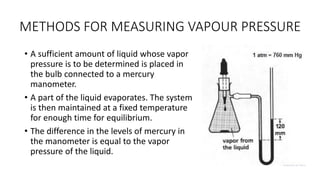 METHODS FOR MEASURING VAPOUR PRESSURE
• A sufficient amount of liquid whose vapor
pressure is to be determined is placed in
the bulb connected to a mercury
manometer.
• A part of the liquid evaporates. The system
is then maintained at a fixed temperature
for enough time for equilibrium.
• The difference in the levels of mercury in
the manometer is equal to the vapor
pressure of the liquid.
 