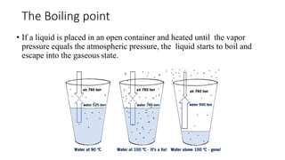 The Boiling point
• If a liquid is placed in an open container and heated until the vapor
pressure equals the atmospheric pressure, the liquid starts to boil and
escape into the gaseous state.
 