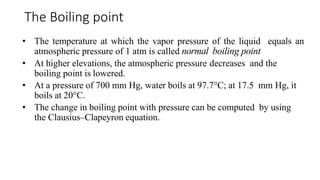 • The temperature at which the vapor pressure of the liquid equals an
atmospheric pressure of 1 atm is called normal boiling point
• At higher elevations, the atmospheric pressure decreases and the
boiling point is lowered.
• At a pressure of 700 mm Hg, water boils at 97.7°C; at 17.5 mm Hg, it
boils at 20°C.
• The change in boiling point with pressure can be computed by using
the Clausius–Clapeyron equation.
The Boiling point
 