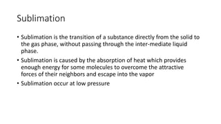 Sublimation
• Sublimation is the transition of a substance directly from the solid to
the gas phase, without passing through the inter-mediate liquid
phase.
• Sublimation is caused by the absorption of heat which provides
enough energy for some molecules to overcome the attractive
forces of their neighbors and escape into the vapor
• Sublimation occur at low pressure
 