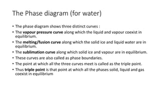 The Phase diagram (for water)
• The phase diagram shows three distinct curves :
• ​The vapour pressure curve along which the liquid and vapour coexist in
equilibrium.
• The melting/fusion curve along which the solid ice and liquid water are in
equilibrium.
• ​The sublimation curve along which solid ice and vapour are in equilibrium.
• These curves are also called as phase boundaries.
• The point at which all the three curves meet is called as the triple point.
• Thus triple point is that point at which all the phases solid, liquid and gas
coexist in equilibrium
 
