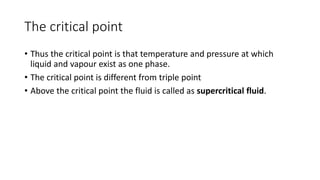 The critical point
• Thus the critical point is that temperature and pressure at which
liquid and vapour exist as one phase.
• The critical point is different from triple point
• Above the critical point the fluid is called as supercritical fluid.
 
