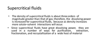 Supercritical fluids
• The density of supercritical fluids is about threeorders of
magnitude greater than that of gas; therefore, the dissolving power
is increased for supercritical fluids, because as density increases
more solute–solvent interactions will occur.
• Since supercritical fluids have great dissolving power, they are
used in a number of ways for purification, extraction,
fractionation, and recrystallization of a wide host of material
 