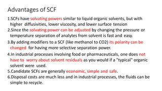 Advantages of SCF
1.SCFs have solvating powers similar to liquid organic solvents, but with
higher diffusivities, lower viscosity, and lower surface tension
2.Since the solvating power can be adjusted by changing the pressure or
temperature separation of analytes from solvent is fast and easy.
3.By adding modifiers to a SCF (like methanol to CO2) its polarity can be
changed for having more selective separation power.
4.In industrial processes involving food or pharmaceuticals, one does not
have to worry about solvent residuals as you would if a "typical" organic
solvent were used.
5.Candidate SCFs are generally economic, simple and safe.
6.Disposal costs are much less and in industrial processes, the fluids can be
simple to recycle.
 