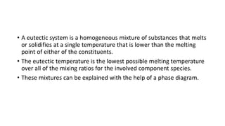 • A eutectic system is a homogeneous mixture of substances that melts
or solidifies at a single temperature that is lower than the melting
point of either of the constituents.
• ​The eutectic temperature is the lowest possible melting temperature
over all of the mixing ratios for the involved component species.
• These mixtures can be explained with the help of a phase diagram.
 
