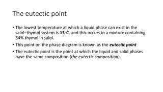 The eutectic point
• The lowest temperature at which a liquid phase can exist in the
salol–thymol system is 13◦C, and this occurs in a mixture containing
34% thymol in salol.
• This point on the phase diagram is known as the eutectic point
• The eutectic point is the point at which the liquid and solid phases
have the same composition (the eutectic composition).
 