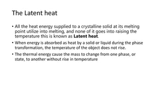 The Latent heat
• All the heat energy supplied to a crystalline solid at its melting
point utilize into melting, and none of it goes into raising the
temperature this is known as Latent heat.
• When energy is absorbed as heat by a solid or liquid during the phase
transformation, the temperature of the object does not rise.
• The thermal energy cause the mass to change from one phase, or
state, to another without rise in temperature
 