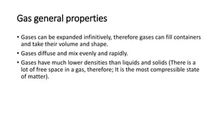 Gas general properties
• Gases can be expanded infinitively, therefore gases can fill containers
and take their volume and shape.
• Gases diffuse and mix evenly and rapidly.
• Gases have much lower densities than liquids and solids (There is a
lot of free space in a gas, therefore; It is the most compressible state
of matter).
 