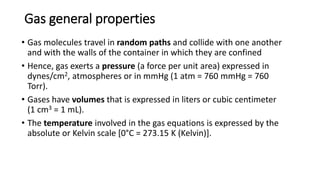 Gas general properties
• Gas molecules travel in random paths and collide with one another
and with the walls of the container in which they are confined
• Hence, gas exerts a pressure (a force per unit area) expressed in
dynes/cm2, atmospheres or in mmHg (1 atm = 760 mmHg = 760
Torr).
• Gases have volumes that is expressed in liters or cubic centimeter
(1 cm3 = 1 mL).
• The temperature involved in the gas equations is expressed by the
absolute or Kelvin scale [0°C = 273.15 K (Kelvin)].
 