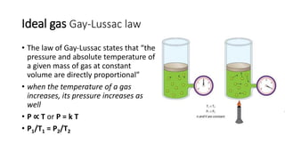 Ideal gas Gay-Lussac law
• The law of Gay-Lussac states that “the
pressure and absolute temperature of
a given mass of gas at constant
volume are directly proportional”
• when the temperature of a gas
increases, its pressure increases as
well
• P ∝ T or P = k T
• P1/T1 = P2/T2
 