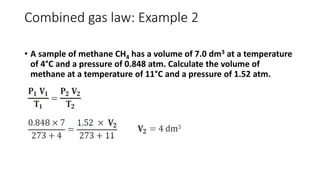 Combined gas law: Example 2
• A sample of methane CH4 has a volume of 7.0 dm3 at a temperature
of 4°C and a pressure of 0.848 atm. Calculate the volume of
methane at a temperature of 11°C and a pressure of 1.52 atm.
 