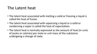 The Latent heat
• The latent heat associated with melting a solid or freezing a liquid is
called the heat of fusion.
• The latent heat associated with vaporizing a liquid or a solid or
condensing a vapor is called the heat of vaporization.
• The latent heat is normally expressed as the amount of heat (in units
of joules or calories) per mole or unit mass of the substance
undergoing a change of state.
 