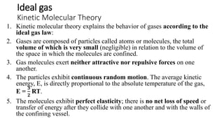 Ideal gas
Kinetic Molecular Theory
1. Kinetic molecular theory explains the behavior of gases according to the
ideal gas law:
2. Gases are composed of particles called atoms or molecules, the total
volume of which is very small (negligible) in relation to the volume of
the space in which the molecules are confined.
3. Gas molecules exert neither attractive nor repulsive forces on one
another.
4. The particles exhibit continuous random motion. The average kinetic
energy, E, is directly proportional to the absolute temperature of the gas,
E =
𝟑
𝟐
RT.
5. The molecules exhibit perfect elasticity; there is no net loss of speed or
transfer of energy after they collide with one another and with the walls of
the confining vessel.
 