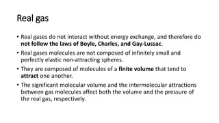 Real gas
• Real gases do not interact without energy exchange, and therefore do
not follow the laws of Boyle, Charles, and Gay-Lussac.
• Real gases molecules are not composed of infinitely small and
perfectly elastic non-attracting spheres.
• They are composed of molecules of a finite volume that tend to
attract one another.
• The significant molecular volume and the intermolecular attractions
between gas molecules affect both the volume and the pressure of
the real gas, respectively.
 
