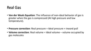 Real Gas
• Van der Waals Equation: The influence of non-ideal behavior of gas is
greater when the gas is compressed (At high pressure and low
temperature).
• Pressure correction: Real pressure = Ideal pressure + inward pull
• Volume correction: Real volume = Ideal volume – volume occupied by
gas molecules
 