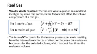 Real Gas
• Van der Waals Equation: The van der Waals equation is a modified
ideal gas equation that considers the factors that affect the volume
and pressure of a real gas.
• The term a/V2 accounts for the internal pressure per mole resulting
from the intermolecular forces of attraction between the molecules;
b accounts for the excluded volume, which is about four times the
molecular volume.
 