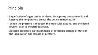 Principle
• Liquefaction of a gas can be achieved by applying pressure on it and
keeping the temperature below the critical temperature.
• When the pressure is reduced, the molecules expand, and the liquid
reverts back to the gaseous state.
• Aerosols are based on this principle of reversible change of state on
the application and release of pressure.
 