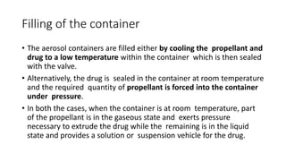 Filling of the container
• The aerosol containers are filled either by cooling the propellant and
drug to a low temperature within the container which is then sealed
with the valve.
• Alternatively, the drug is sealed in the container at room temperature
and the required quantity of propellant is forced into the container
under pressure.
• In both the cases, when the container is at room temperature, part
of the propellant is in the gaseous state and exerts pressure
necessary to extrude the drug while the remaining is in the liquid
state and provides a solution or suspension vehicle for the drug.
 