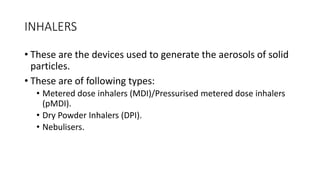 INHALERS
• These are the devices used to generate the aerosols of solid
particles.
• These are of following types:
• ​Metered dose inhalers (MDI)/Pressurised metered dose inhalers
(pMDI).
• Dry Powder Inhalers (DPI).
• Nebulisers.
 