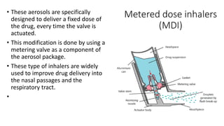 Metered dose inhalers
(MDI)
• These aerosols are specifically
designed to deliver a fixed dose of
the drug, every time the valve is
actuated.
• This modification is done by using a
metering valve as a component of
the aerosol package.
• These type of inhalers are widely
used to improve drug delivery into
the nasal passages and the
respiratory tract.
•
 