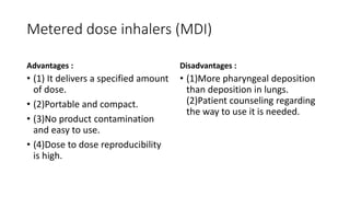 Metered dose inhalers (MDI)
Advantages :
• (1)​ It delivers a specified amount
of dose.
• (2)​Portable and compact.
• (3)​No product contamination
and easy to use.
• (4)​Dose to dose reproducibility
is high.
Disadvantages :
• (1)​More pharyngeal deposition
than deposition in lungs.
(2)​Patient counseling regarding
the way to use it is needed.
 