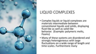 LIQUID COMPLEXES
• Complex liquids or liquid complexes are
materials intermediate between
conventional liquids and solids, displaying
fluid-like as well as solid-like
behavior. (Example: polymeric melts,
Foams)
• Many of these systems are disordered and
strongly heterogeneous with large
fluctuations on a wide range of length and
time-scales. Furthermore many
 