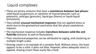 Liquid complexes
• These are binary mixtures that have a coexistence between two phases:
solid-liquid (suspensions or solutions of macromolecules such as
polymers), solid-gas (granular), liquid-gas (foams) or liquid-liquid
(emulsions).
• They exhibit unusual mechanical responses that are applied stress or
strain due to the geometrical constraints that the phase coexistence
imposes.
• The mechanical response includes transitions between solid-like and
fluid-like behavior as well as fluctuations.
• Their mechanical properties can be attributed to caging, and clustering on
multiple length scales.
• Shaving cream is an example of a complex fluid. Without stress, the foam
appears to be a solid: it does not flow. However, when adequate stress is
applied, shaving cream flows easily like a fluid.
 