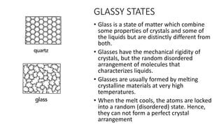 GLASSY STATES
• Glass is a state of matter which combine
some properties of crystals and some of
the liquids but are distinctly different from
both.
• Glasses have the mechanical rigidity of
crystals, but the random disordered
arrangement of molecules that
characterizes liquids.
• ​Glasses are usually formed by melting
crystalline materials at very high
temperatures.
• When the melt cools, the atoms are locked
into a random (disordered) state. Hence,
they can not form a perfect crystal
arrangement
 