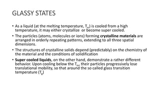 GLASSY STATES
• ​As a liquid (at the melting temperature, Tm) is cooled from a high
temperature, it may either crystallize or become super cooled.
• The particles (atoms, molecules or ions) forming crystalline materials are
arranged in orderly repeating patterns, extending to all three spatial
dimensions.
• The structures of crystalline solids depend (predictably) on the chemistry of
the material and the conditions of solidification
• Super cooled liquids, on the other hand, demonstrate a rather different
behavior. ​Upon cooling below the Tm, their particles progressively lose
translational mobility, so that around the so called glass transition
temperature (Tg)
 