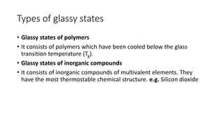 Types of glassy states
• Glassy states of polymers
• It consists of polymers which have been cooled below the glass
transition temperature (Tg).
• Glassy states of inorganic compounds
• It consists of inorganic compounds of multivalent elements. They
have the most thermostable chemical structure. e.g. Silicon dioxide
 