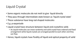 Liquid Crystal
• Some organic molecules do not melt to give liquid directly
• They pass through intermediate state known as ‘liquid crystal state’
• These substance have long rod-shaped molecules
• E.g. p-oxyanisole
• Liquid crystal have structure between liquid and crystalline solid.
• As Liquid molecules can move randomly and solid crystal have ordered and fixed
arrangement while liquid crystals are arranged parallel to each other and they
can flow.
• Hence, liquid crystals have fluidity of liquid and optical property of solid
 
