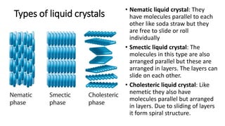 Types of liquid crystals
• Nematic liquid crystal: They
have molecules parallel to each
other like soda straw but they
are free to slide or roll
individually
• Smectic liquid crystal: The
molecules in this type are also
arranged parallel but these are
arranged in layers. The layers can
slide on each other.
• Cholesteric liquid crystal: Like
nemetic they also have
molecules parallel but arranged
in layers. Due to sliding of layers
it form spiral structure.
 