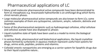 Pharmaceutical applications of LC
• Many small molecular pharmaceutical active compounds have been demonstrated to
form LC mesophases e.g. Itraconazole hydrochloride is an antifungal drug which forms
chiral nematic phases.
• ​Large molecular pharmaceutical active compounds are also known to form LCs; some
common examples of them are cyclosporine, calcitonin, amylin, nafarelin, detirelix and
leuprolide.
• ​Some of the pharmaceutical excipients such as hydroxypropyl cellulose, ethyl cellulose
and cellulose acetate have also displayed LC phases
• Liquid crystalline state of lipids have been used as a model to mimic the biological
systems.
• ​In various foods, pharmaceutical and biotechnical applications, the liquid crystalline
phases formed by surfactants in aqueous medium represent useful host systems for
drugs, amino acids, peptides, proteins and vitamins.
• Colloidal smectic nanoparticles are emerging as a carrier system for lipophilic drugs due
to their liquid crystalline nature..
 