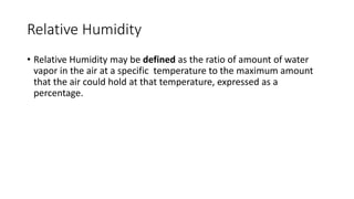 Relative Humidity
• Relative Humidity may be defined as the ratio of amount of water
vapor in the air at a specific temperature to the maximum amount
that the air could hold at that temperature, expressed as a
percentage.
 