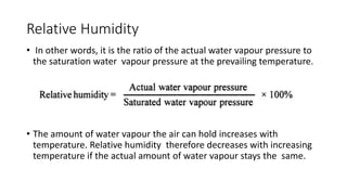 Relative Humidity
• In other words, it is the ratio of the actual water vapour pressure to
the saturation water vapour pressure at the prevailing temperature.
• The amount of water vapour the air can hold increases with
temperature. Relative humidity therefore decreases with increasing
temperature if the actual amount of water vapour stays the same.
 