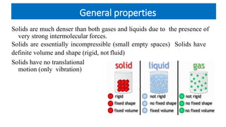 General properties
Solids are much denser than both gases and liquids due to the presence of
very strong intermolecular forces.
Solids are essentially incompressible (small empty spaces) Solids have
definite volume and shape (rigid, not fluid)
Solids have no translational
motion (only vibration)
 