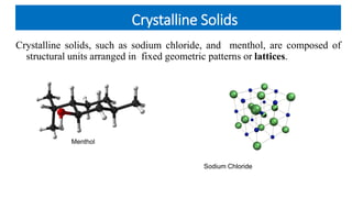 Crystalline Solids
Crystalline solids, such as sodium chloride, and menthol, are composed of
structural units arranged in fixed geometric patterns or lattices.
Menthol
Sodium Chloride
 