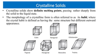 Crystalline Solids
• Crystalline solids show definite melting points, passing rather sharply from
the solid to the liquid state.
• The morphology of a crystalline form is often referred to as its habit, where
the crystal habit is defined as having the same structure but different outward
appearance.
 