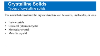Crystalline Solids
Types of crystalline solids
The units that constitute the crystal structure can be atoms, molecules, or ions
• Ionic crystals
• Covalent (atomic) crystal
• Molecular crystal
• Metallic crystal
.
 