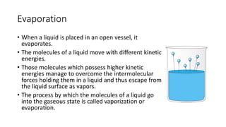Evaporation
• When a liquid is placed in an open vessel, it
evaporates.
• The molecules of a liquid move with different kinetic
energies.
• Those molecules which possess higher kinetic
energies manage to overcome the intermolecular
forces holding them in a liquid and thus escape from
the liquid surface as vapors.
• The process by which the molecules of a liquid go
into the gaseous state is called vaporization or
evaporation.
 