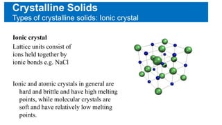 Crystalline Solids
Types of crystalline solids: Ionic crystal
Ionic crystal
Lattice units consist of
ions held together by
ionic bonds e.g. NaCl
Ionic and atomic crystals in general are
hard and brittle and have high melting
points, while molecular crystals are
soft and have relatively low melting
points.
 