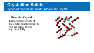 Crystalline Solids
Types of crystalline solids: Molecular Crystal
Molecular Crystal
Lattice units consists of
molecules held together by
van der Waals forces
e.g. Solid CO2
 