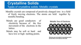 Crystalline Solids
Types of crystalline solids: Metallic crystals
Metallic crystals are composed of positively charged ions in a field
of freely moving electrons. The atoms are held together by
metallic bonding.
Metals are good conductors of
electricity because of the free
movement of the electrons in the
lattice.
Metals may be soft or hard and
have low or high melting points.
 