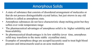 Amorphous Solids
• A state of substance that consists of disordered arrangement of molecules or
that do not possess distinguishable crystal lattice, but just strewn in any old
fashion is called as amorphous state.
• Amorphous substances do not have characteristic sharp melting point but they
soften over wide temperature range
• The pharmaceutical advantages of amorphous solid is its higher solubility and
bioavailability.
• Its pharmaceutical disadvantages is its low stability (over time, amorphous
solid may transform to the more stable crystalline state).
• Examples of amorphous drugs are accupril/accuretic used to treat high blood
pressure and intraconazole used as an acne medication
 