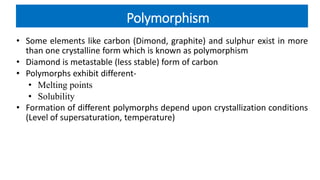 Polymorphism
• Some elements like carbon (Dimond, graphite) and sulphur exist in more
than one crystalline form which is known as polymorphism
• Diamond is metastable (less stable) form of carbon
• Polymorphs exhibit different-
• Melting points
• Solubility
• Formation of different polymorphs depend upon crystallization conditions
(Level of supersaturation, temperature)
 